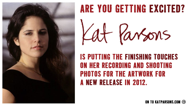 Are you getting EXCITED? Kat Parsons is putting the finishing touches on her recording and
             shooting photos for the artwork for a NEW RELEASE in late 2011 or early 2012! On to KatParsons.com...
